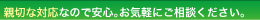 親切な対応なので安心。お気軽にご相談下さい。