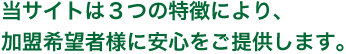 当サイトは3つの特徴により、加盟希望者様に安心をご提供します。