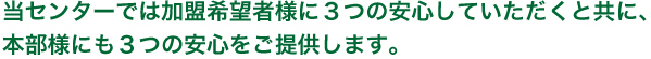 当センターでは加盟希望者様に3つの安心していただくと共に、本部様にも3つのご安心をご提供します。