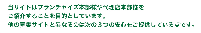 当サイトはフランチャイズ本部様や代理店本部様をご紹介することを目的としています。他の募集サイトと異なるのは次の3つの安心をご提供している点です。