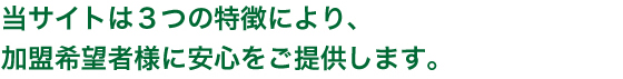 当サイトには3つの特徴により、加盟希望者様に安心をご提供します。