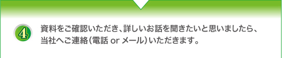 資料をご確認いただき、詳しいお話を聞きたいと思いましたら、当社へご連絡（電話orメール）いただきます。