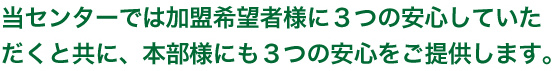 当センターでは加盟希望者様に3つの安心していただくと共に、本部様にも３つの安心をご提供します。
