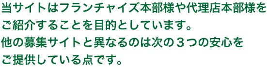 当サイトはフランチャイズ本部様や代理店本部様をご紹介することを目的としています。他の募集サイトと異なるのは次の3つの安心をご提供している点。