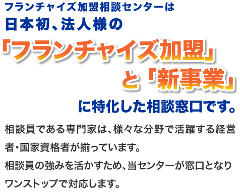 フランチャイズ加盟相談センターは日本初、法人様の「フランチャイズ加盟」と「新事業」に特化した相談窓口です。