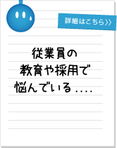 従業員の 教育や採用で 悩んでいる....